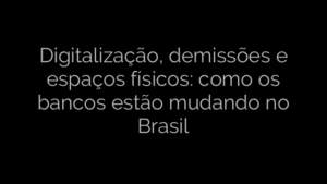 ​Digitalização, demissões e espaços físicos: como os bancos estão mudando no Brasil 